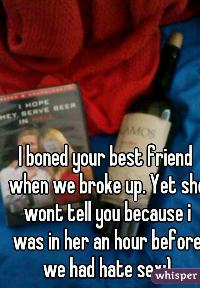 I boned your best friend when we broke up. Yet she wont tell you because i was in her an hour before we had hate sex:)