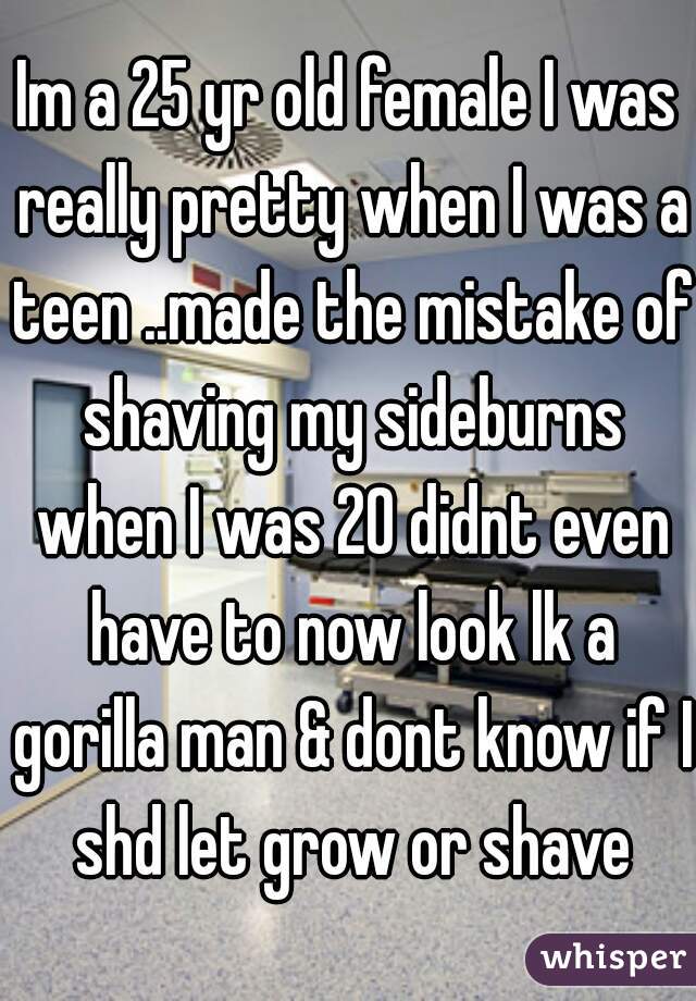 Im a 25 yr old female I was really pretty when I was a teen ..made the mistake of shaving my sideburns when I was 20 didnt even have to now look lk a gorilla man & dont know if I shd let grow or shave