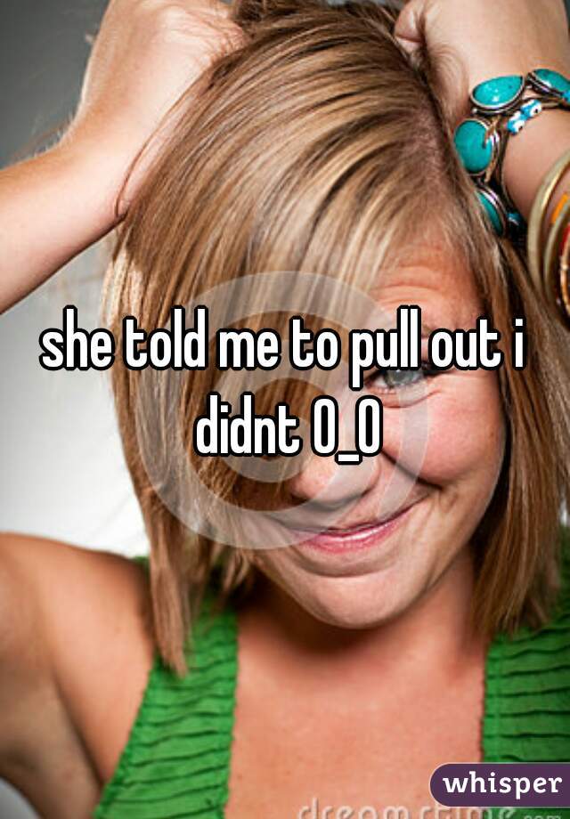 she told me to pull out i didnt 0_0