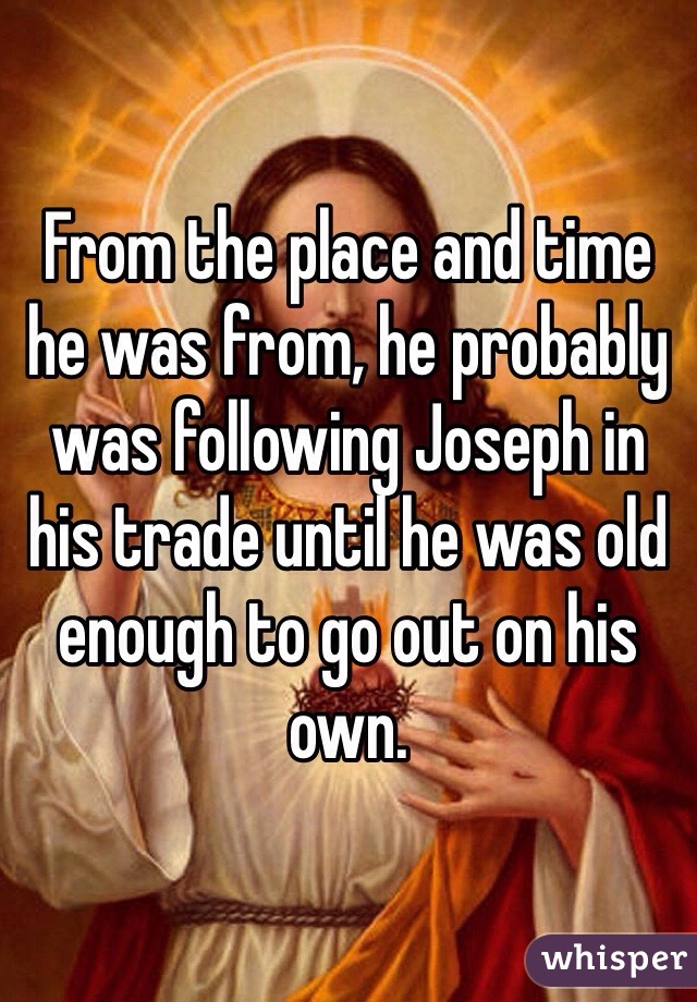 From the place and time he was from, he probably was following Joseph in his trade until he was old enough to go out on his own. 