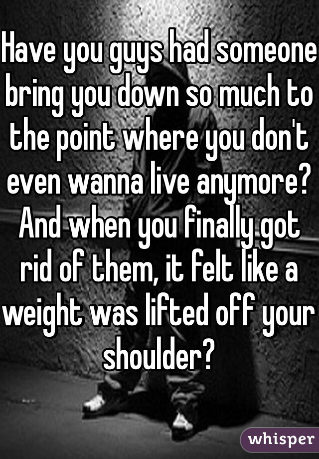 Have you guys had someone bring you down so much to the point where you don't even wanna live anymore? And when you finally got rid of them, it felt like a weight was lifted off your shoulder?
