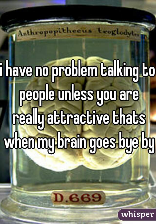 i have no problem talking to people unless you are really attractive thats when my brain goes bye bye