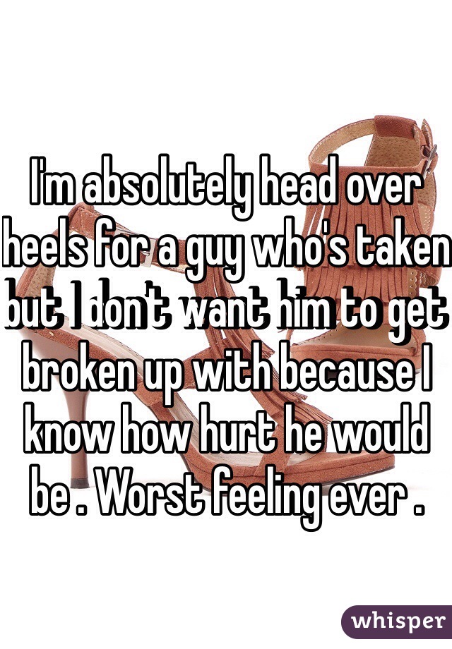I'm absolutely head over heels for a guy who's taken but I don't want him to get broken up with because I know how hurt he would be . Worst feeling ever .