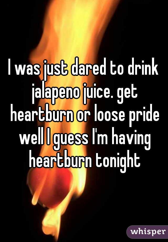 I was just dared to drink jalapeno juice. get heartburn or loose pride well I guess I'm having heartburn tonight