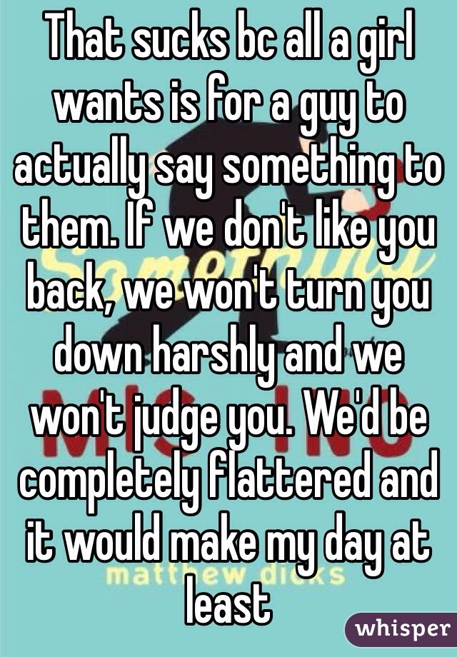That sucks bc all a girl wants is for a guy to actually say something to them. If we don't like you back, we won't turn you down harshly and we won't judge you. We'd be completely flattered and it would make my day at least