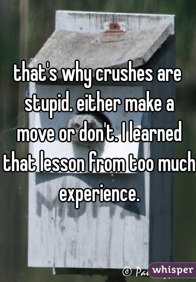 that's why crushes are stupid. either make a move or don't. I learned that lesson from too much experience.
