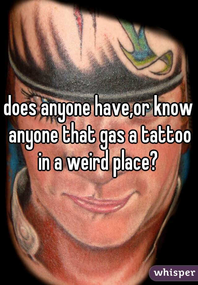 does anyone have,or know anyone that gas a tattoo in a weird place? 