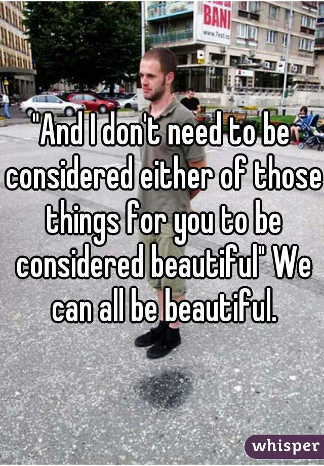 "And I don't need to be considered either of those things for you to be considered beautiful" We can all be beautiful.