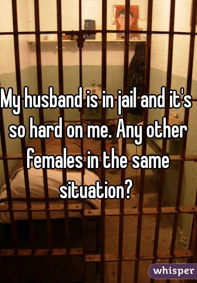 My husband is in jail and it's so hard on me. Any other females in the same situation? 