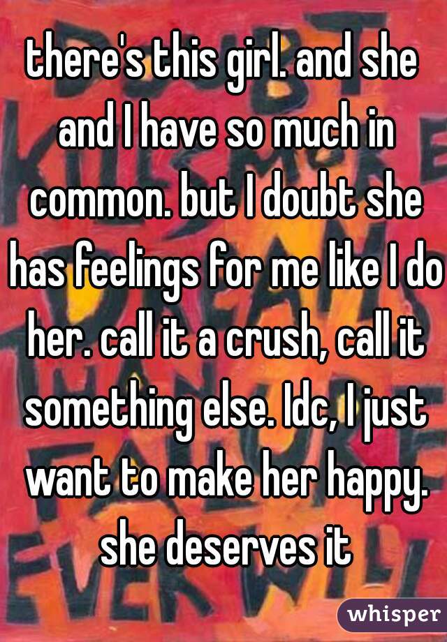 there's this girl. and she and I have so much in common. but I doubt she has feelings for me like I do her. call it a crush, call it something else. Idc, I just want to make her happy. she deserves it