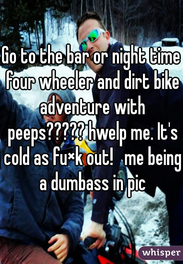 Go to the bar or night time four wheeler and dirt bike adventure with peeps????? hwelp me. It's cold as fu×k out!   me being a dumbass in pic