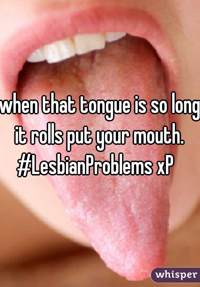 when that tongue is so long it rolls put your mouth. 
#LesbianProblems xP  