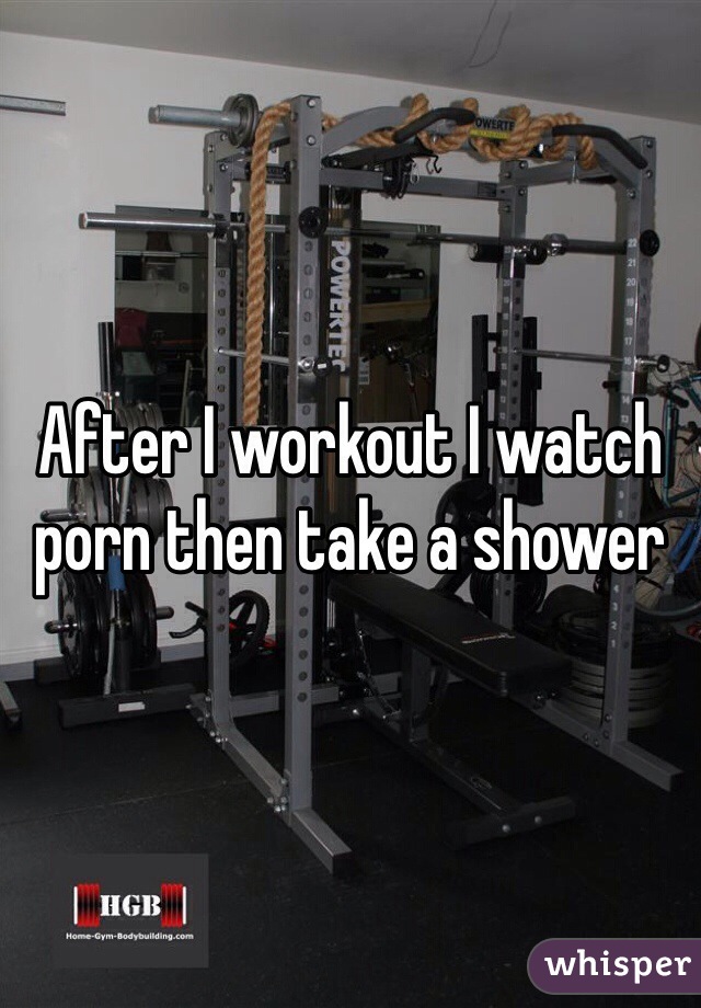 After I workout I watch porn then take a shower 