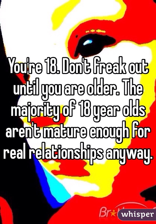 You're 18. Don't freak out until you are older. The majority of 18 year olds aren't mature enough for real relationships anyway. 