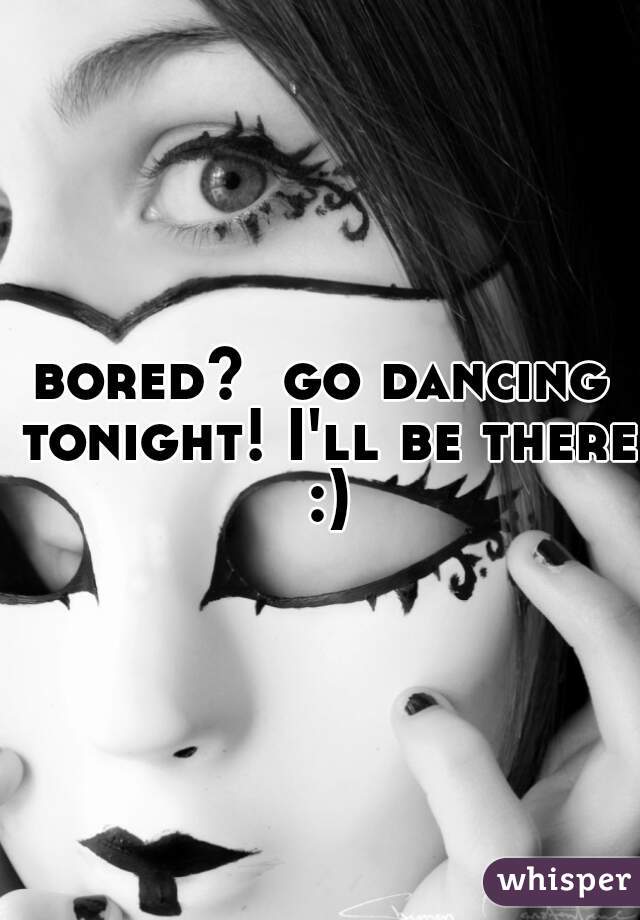 bored?  go dancing tonight! I'll be there :)