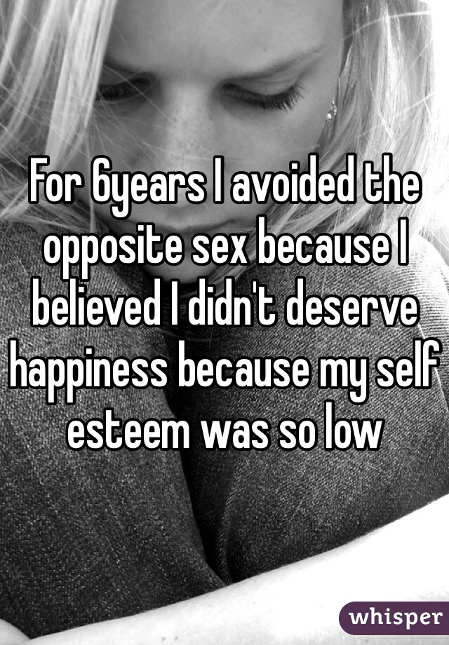 For 6years I avoided the opposite sex because I believed I didn't deserve happiness because my self esteem was so low