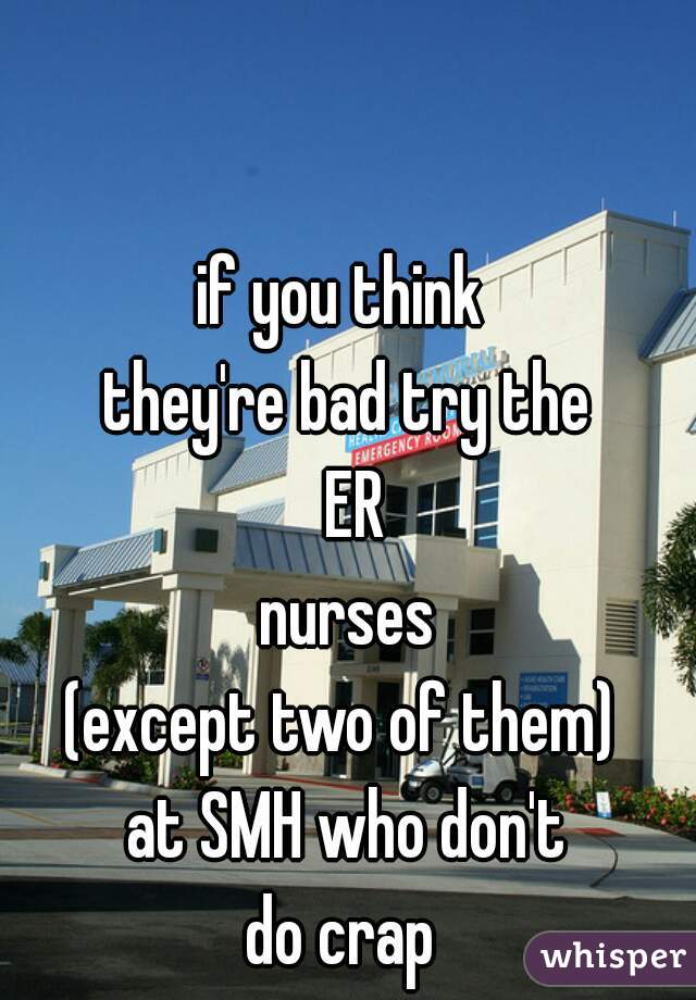 if you think 
they're bad try the
 ER
nurses
(except two of them) 
at SMH who don't
 do crap  