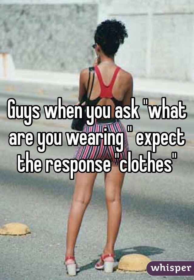 Guys when you ask "what are you wearing " expect the response "clothes"