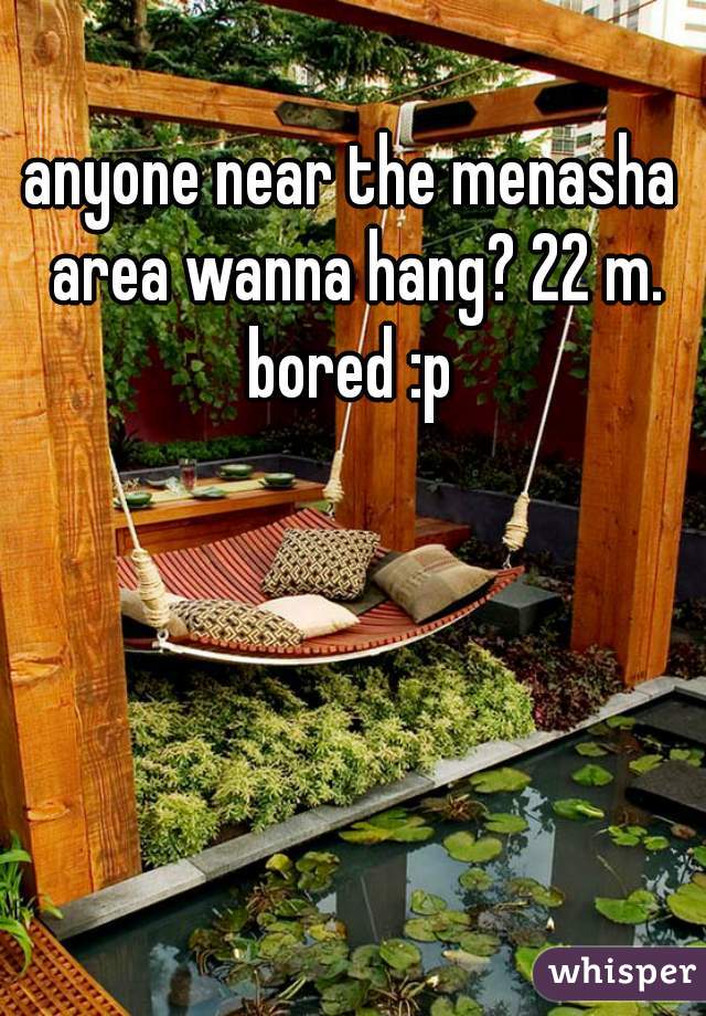 anyone near the menasha area wanna hang? 22 m. bored :p 