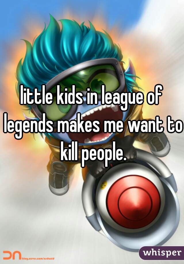little kids in league of legends makes me want to kill people.