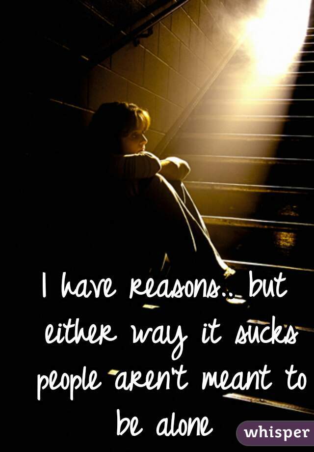 I have reasons.. but either way it sucks people aren't meant to be alone 
