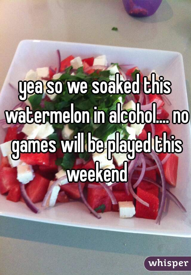 yea so we soaked this watermelon in alcohol.... no games will be played this weekend