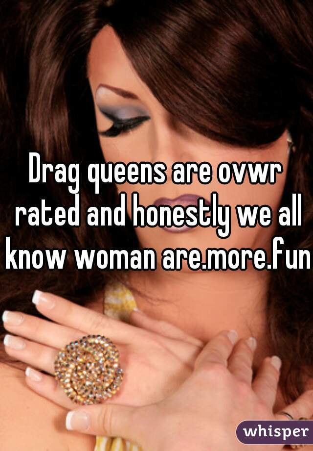 Drag queens are ovwr rated and honestly we all know woman are.more.fun