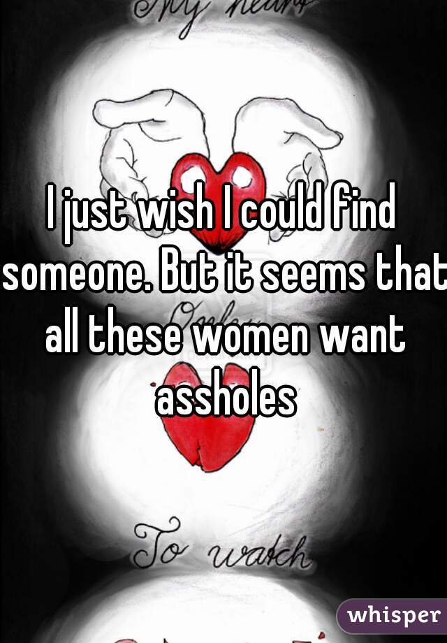 I just wish I could find someone. But it seems that all these women want assholes