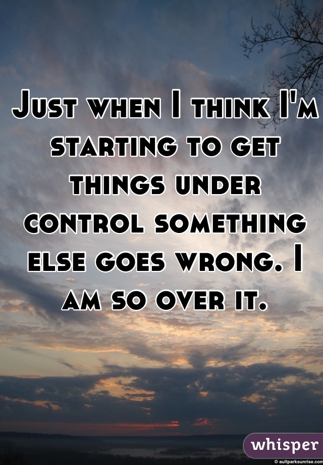 Just when I think I'm starting to get things under control something else goes wrong. I am so over it.
