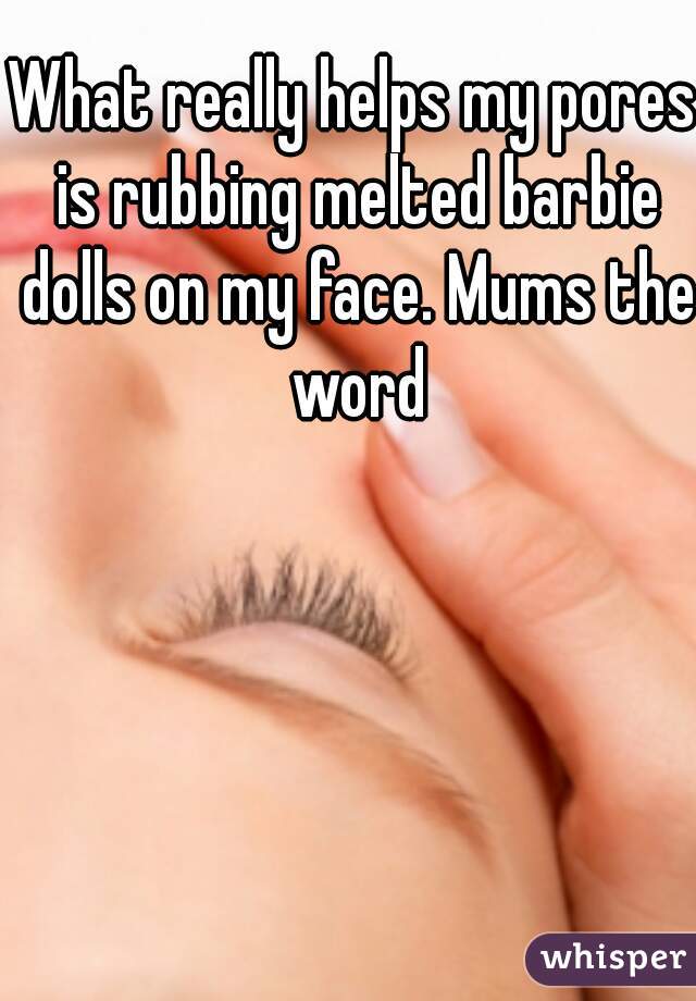 What really helps my pores is rubbing melted barbie dolls on my face. Mums the word