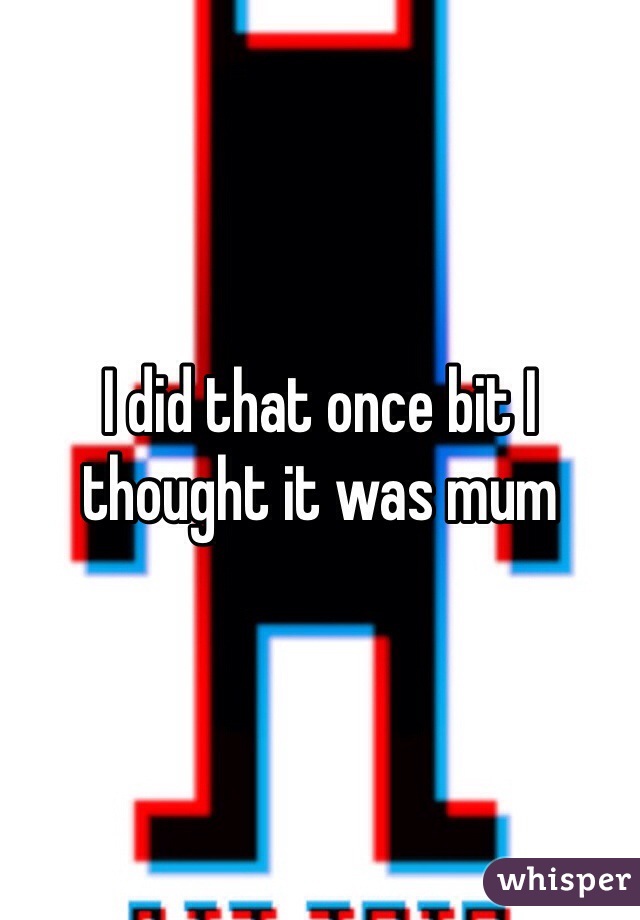 I did that once bit I thought it was mum