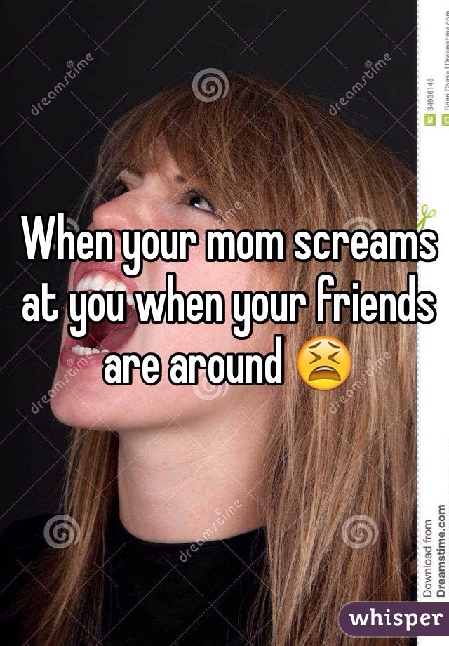 When your mom screams at you when your friends are around 😫