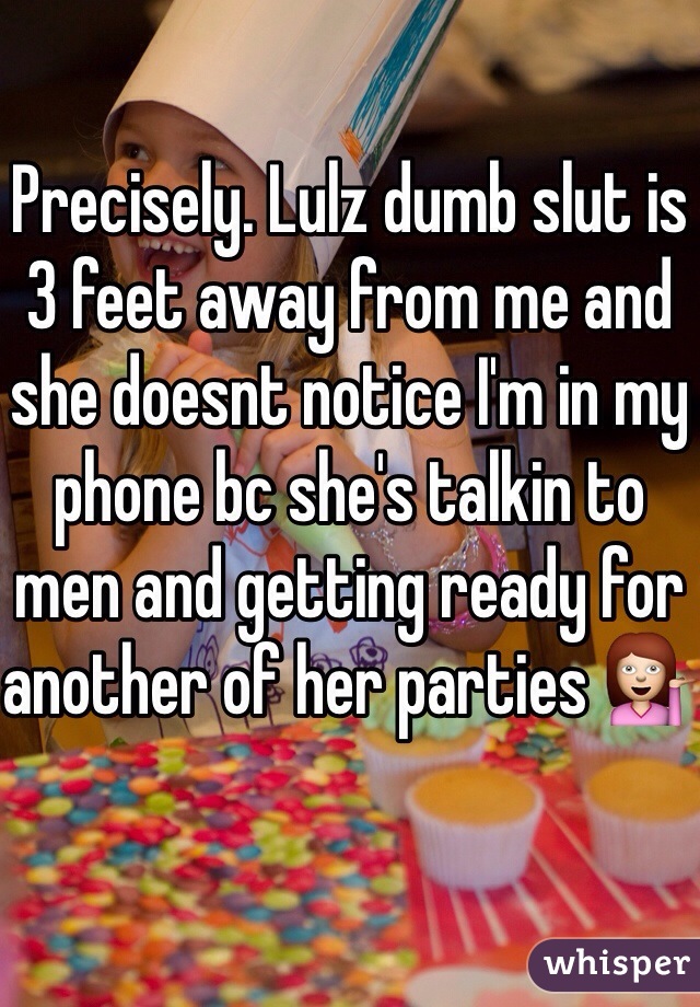 Precisely. Lulz dumb slut is 3 feet away from me and she doesnt notice I'm in my phone bc she's talkin to men and getting ready for another of her parties 💁