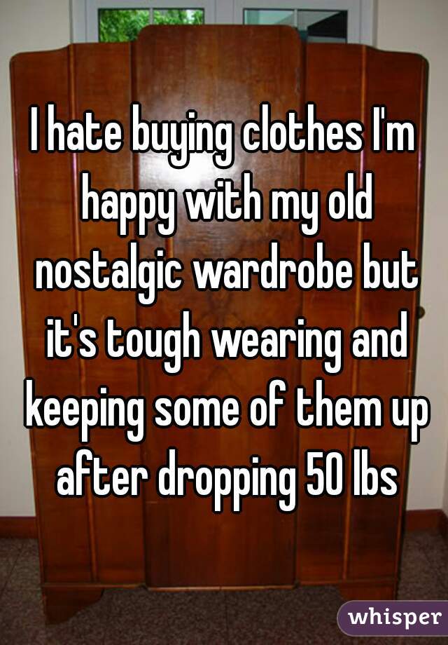 I hate buying clothes I'm happy with my old nostalgic wardrobe but it's tough wearing and keeping some of them up after dropping 50 lbs