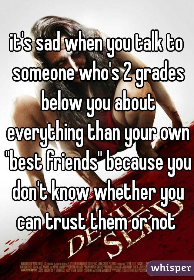 it's sad when you talk to someone who's 2 grades below you about everything than your own "best friends" because you don't know whether you can trust them or not 