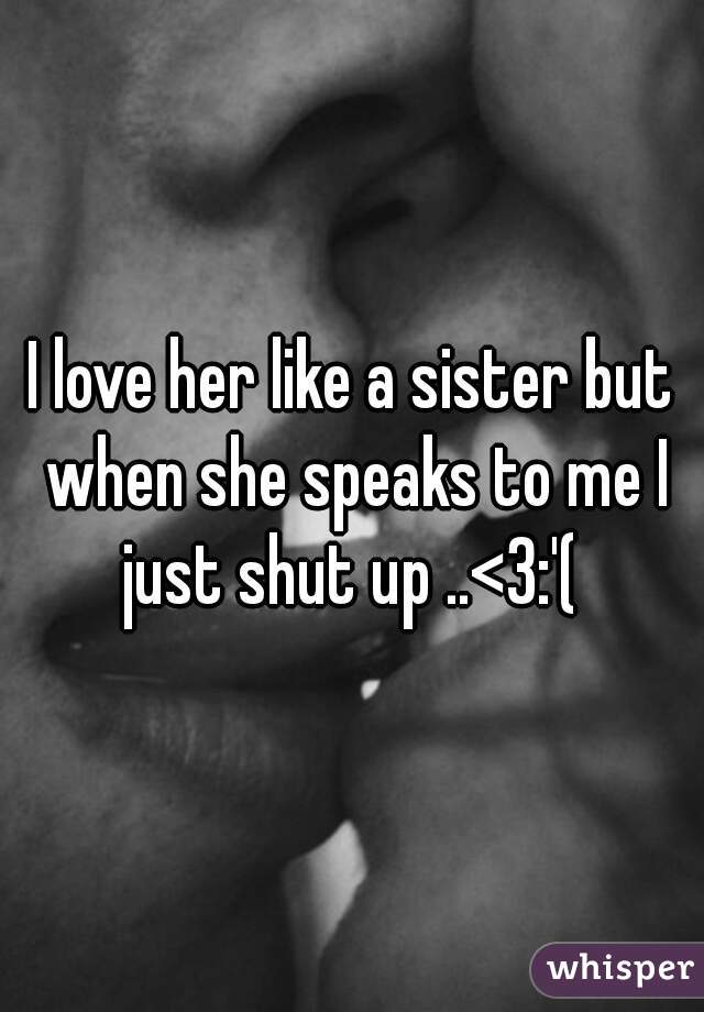 I love her like a sister but when she speaks to me I just shut up ..<3:'( 