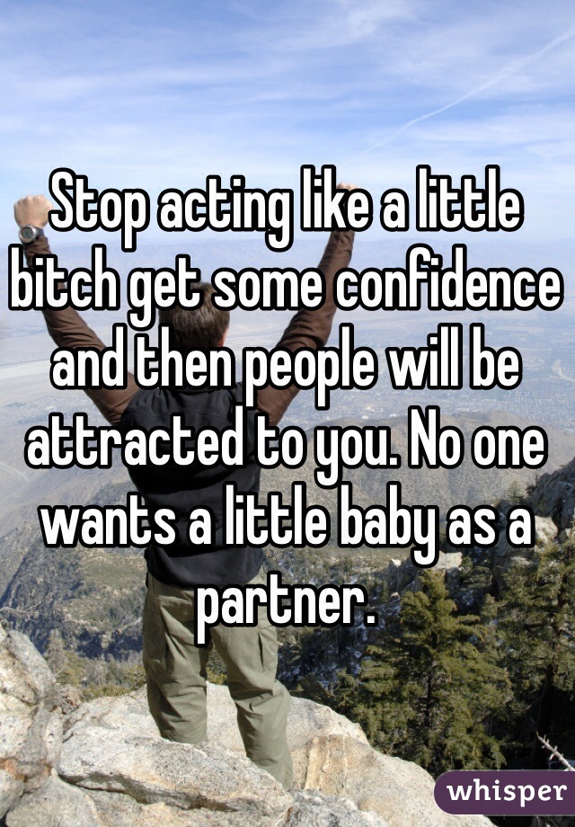 Stop acting like a little bitch get some confidence and then people will be attracted to you. No one wants a little baby as a partner. 