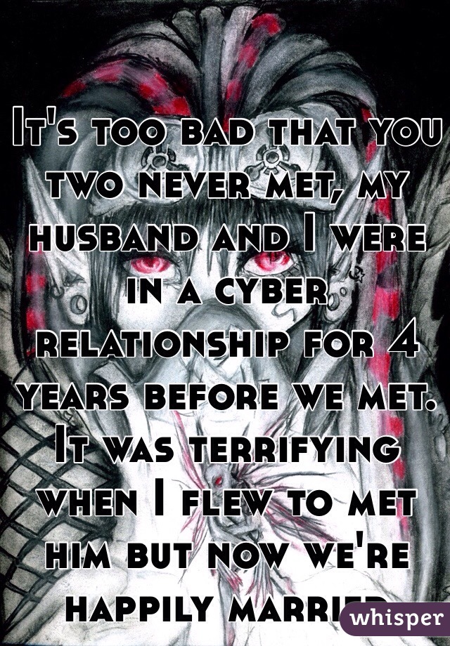 It's too bad that you two never met, my husband and I were in a cyber relationship for 4 years before we met. It was terrifying when I flew to met him but now we're happily married 