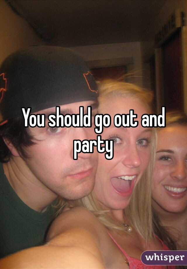 You should go out and party 