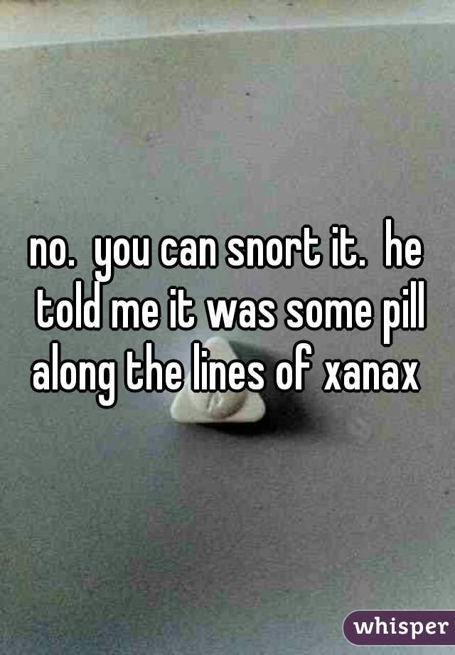 no.  you can snort it.  he told me it was some pill along the lines of xanax 