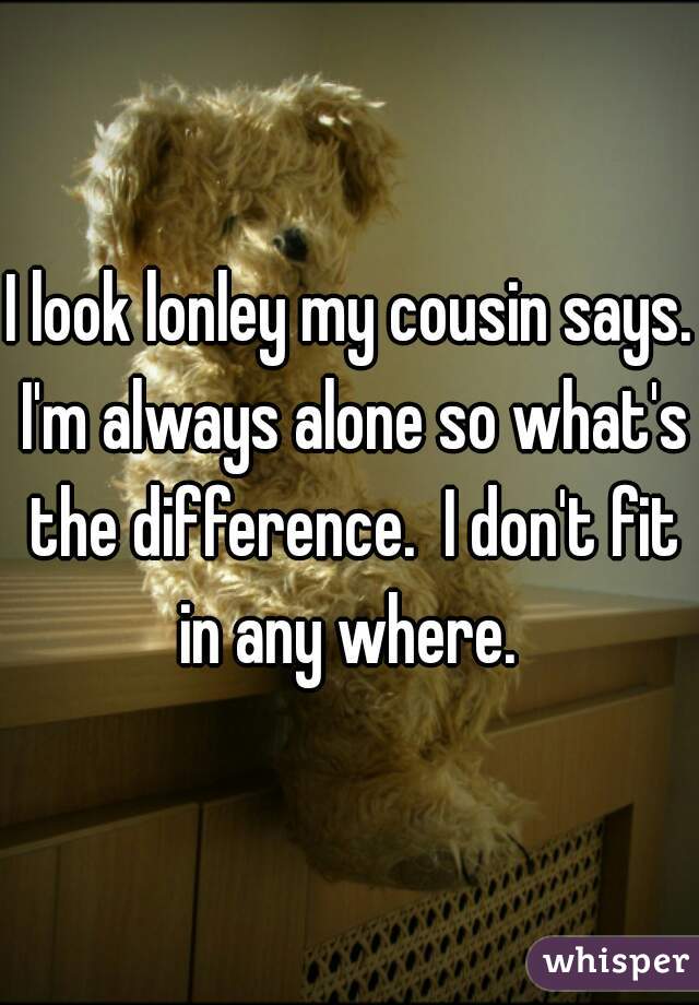 I look lonley my cousin says. I'm always alone so what's the difference.  I don't fit in any where. 