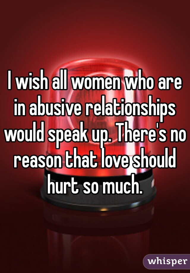 I wish all women who are in abusive relationships would speak up. There's no reason that love should hurt so much.