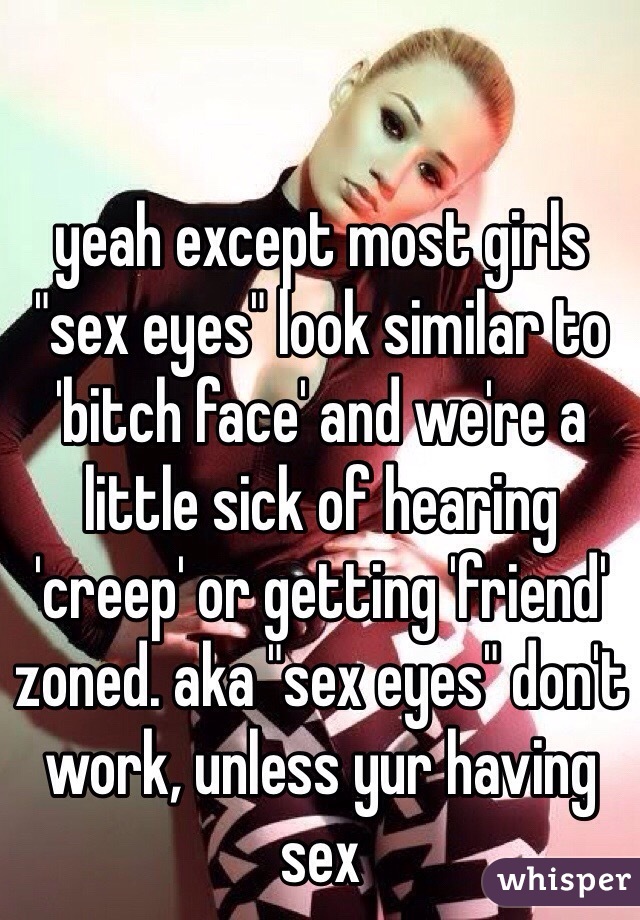 yeah except most girls "sex eyes" look similar to 'bitch face' and we're a little sick of hearing 'creep' or getting 'friend' zoned. aka "sex eyes" don't work, unless yur having sex 