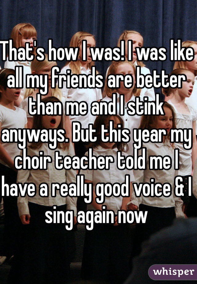 That's how I was! I was like all my friends are better than me and I stink anyways. But this year my choir teacher told me I have a really good voice & I sing again now