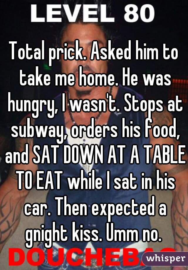 Total prick. Asked him to take me home. He was hungry, I wasn't. Stops at subway, orders his food, and SAT DOWN AT A TABLE TO EAT while I sat in his car. Then expected a gnight kiss. Umm no. 