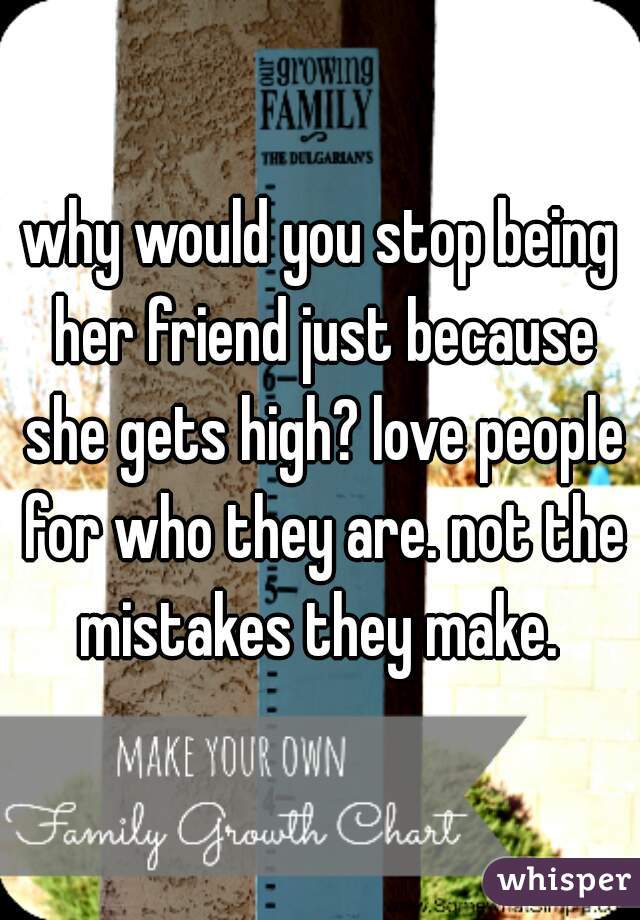 why would you stop being her friend just because she gets high? love people for who they are. not the mistakes they make. 