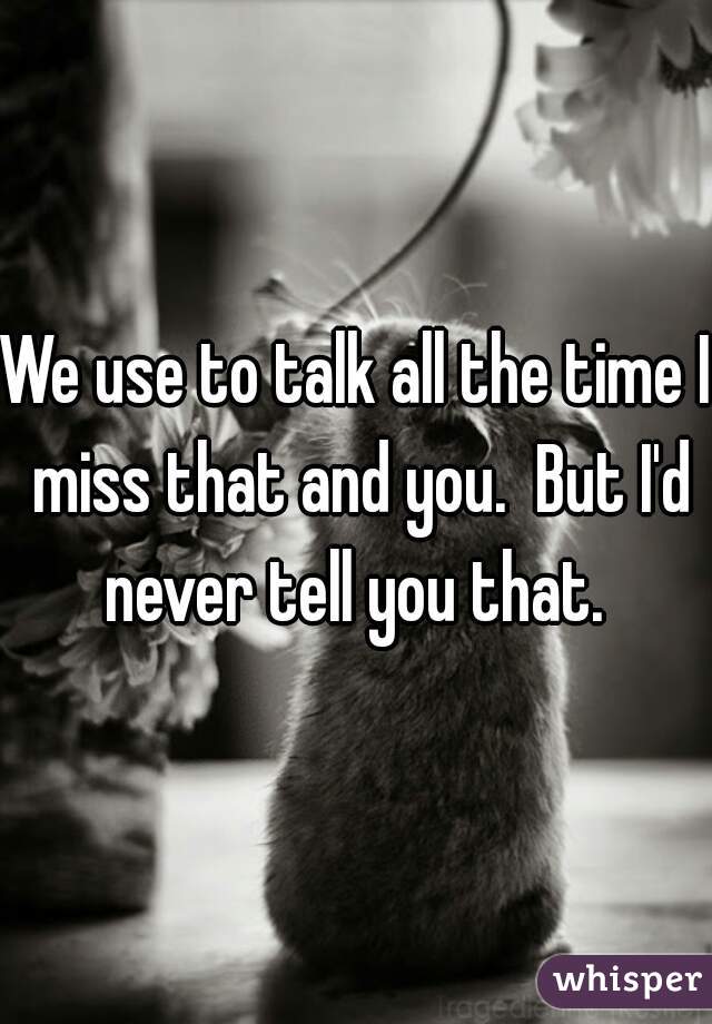 We use to talk all the time I miss that and you.  But I'd never tell you that. 