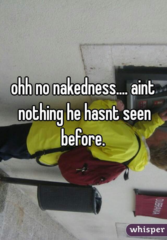 ohh no nakedness.... aint nothing he hasnt seen before. 