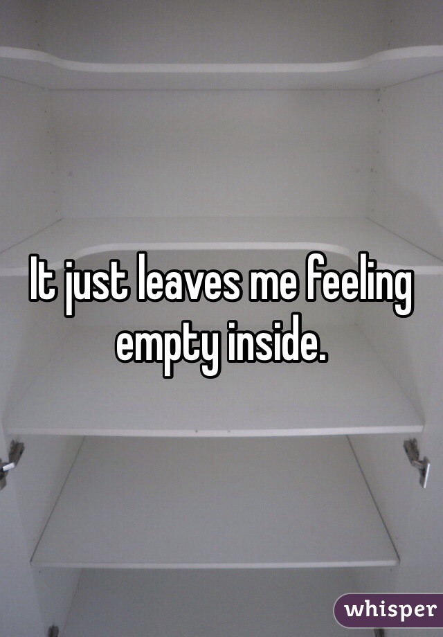 It just leaves me feeling empty inside.