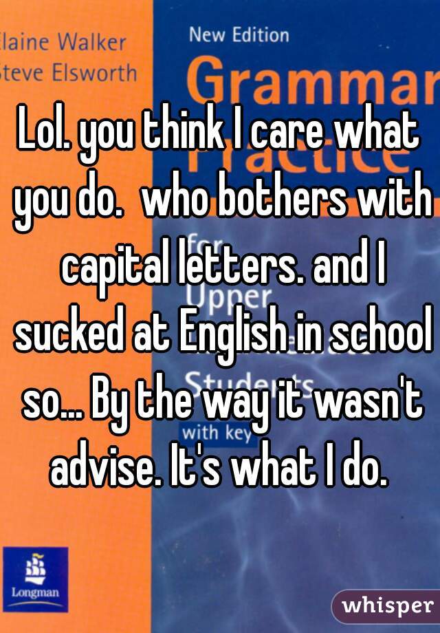 Lol. you think I care what you do.  who bothers with capital letters. and I sucked at English in school so... By the way it wasn't advise. It's what I do. 